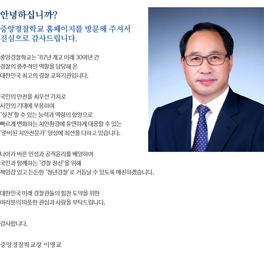 안녕하십니까? 중앙경찰학교 홈페이지를 방문해 주셔서 진심으로 감사드립니다. 중앙경찰학교는 대한민국 치안을 책임질 신임경찰관을 양성하는 최고의 경찰 교육기관입니다. 국민의 안전을 최우선 가치로, 시민의 기대에 부응하고 빠르게 변화하는 치안 환경에 유연하게 대응할 수 있는 '준비된 치안전문가' 양성에 최선을 다하고 있습니다. 나아가 국민의 봉사자로서 바른 인성과 공직윤리를 함양하여 책임감 있고 든든한 '청년경찰' 교육에도 더욱 매진하겠습니다. 대한민국 미래 경찰관들의 힘찬 도약을 위한 여러분의 따뜻한 관심과 사랑을 부탁드립니다. 감사합니다. 중앙경찰학교장 박지영